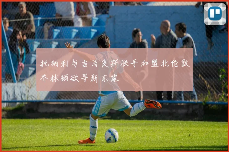 托纳利与吉马良斯联手加盟北伦敦乔林顿欲寻新东家