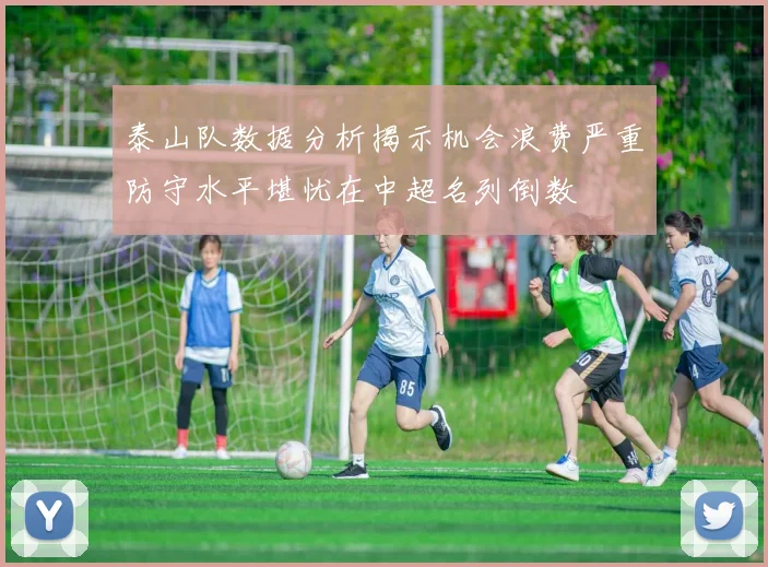 泰山队数据分析揭示机会浪费严重防守水平堪忧在中超名列倒数